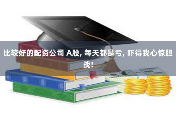 比较好的配资公司 A股, 每天都是亏, 吓得我心惊胆战!