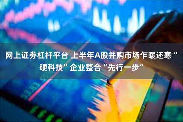 网上证劵杠杆平台 上半年A股并购市场乍暖还寒“硬科技”企业整合“先行一步”