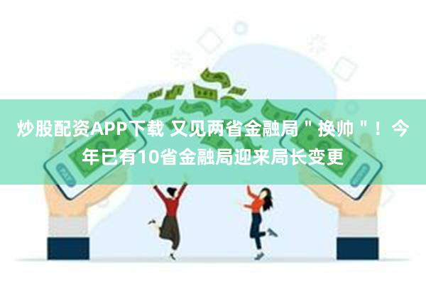 炒股配资APP下载 又见两省金融局＂换帅＂！今年已有10省金融局迎来局长变更