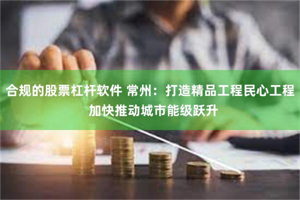 合规的股票杠杆软件 常州：打造精品工程民心工程  加快推动城市能级跃升