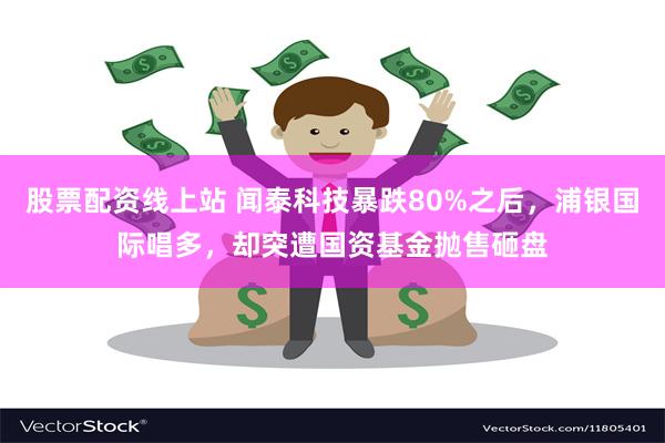 股票配资线上站 闻泰科技暴跌80%之后，浦银国际唱多，却突遭国资基金抛售砸盘