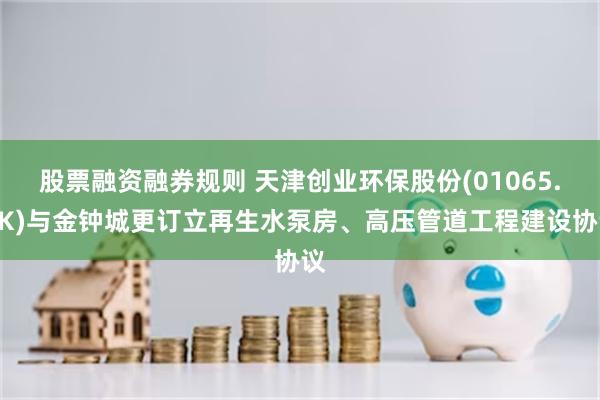 股票融资融券规则 天津创业环保股份(01065.HK)与金钟城更订立再生水泵房、高压管道工程建设协议
