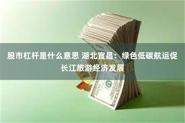 股市杠杆是什么意思 湖北宜昌：绿色低碳航运促长江旅游经济发展