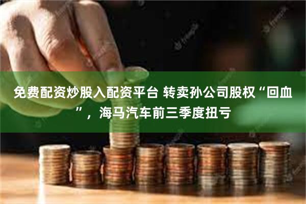 免费配资炒股入配资平台 转卖孙公司股权“回血”，海马汽车前三季度扭亏