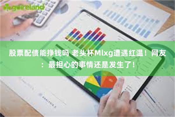 股票配债能挣钱吗 老头杯Mlxg遭遇红温！网友：最担心的事情还是发生了！
