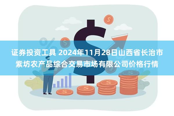 证券投资工具 2024年11月28日山西省长治市紫坊农产品综合交易市场有限公司价格行情