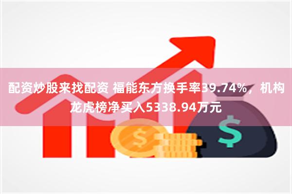 配资炒股来找配资 福能东方换手率39.74%，机构龙虎榜净买入5338.94万元