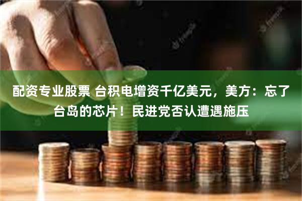 配资专业股票 台积电增资千亿美元，美方：忘了台岛的芯片！民进党否认遭遇施压