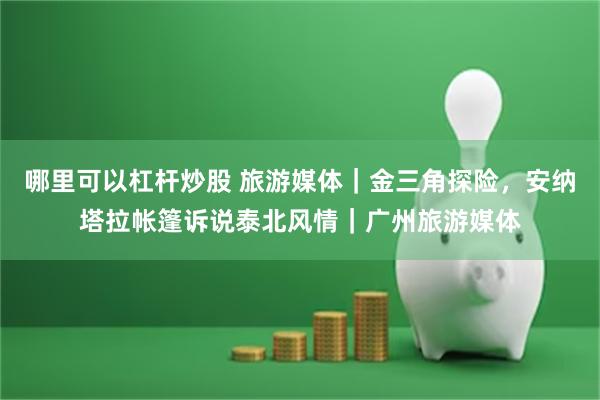 哪里可以杠杆炒股 旅游媒体｜金三角探险，安纳塔拉帐篷诉说泰北风情｜广州旅游媒体