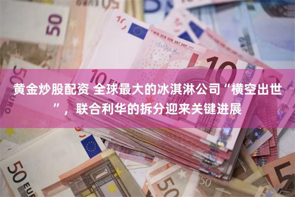 黄金炒股配资 全球最大的冰淇淋公司“横空出世”，联合利华的拆分迎来关键进展