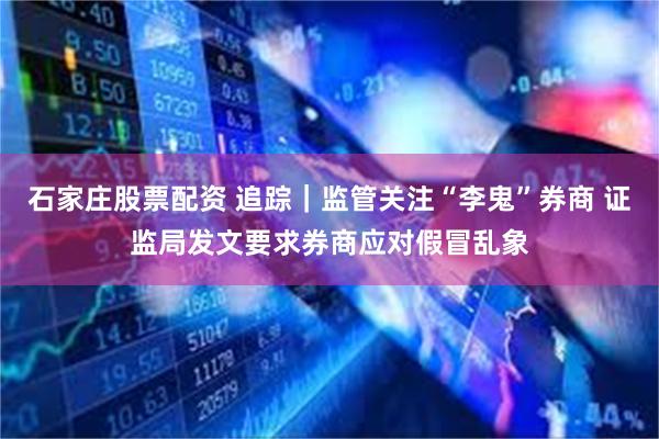 石家庄股票配资 追踪｜监管关注“李鬼”券商 证监局发文要求券商应对假冒乱象