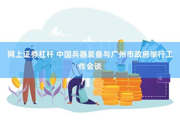 网上证劵杠杆 中国兵器装备与广州市政府举行工作会谈