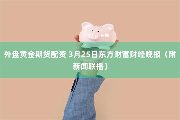 外盘黄金期货配资 3月25日东方财富财经晚报（附新闻联播）