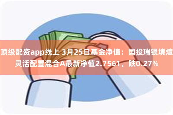 顶级配资app线上 3月25日基金净值：国投瑞银境煊灵活配置混合A最新净值2.7561，跌0.27%