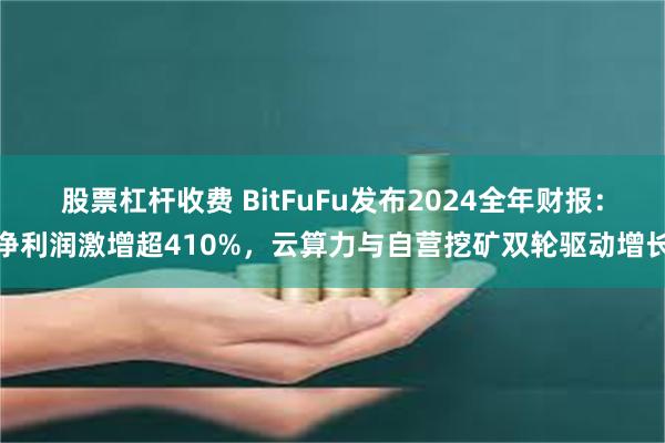 股票杠杆收费 BitFuFu发布2024全年财报：净利润激增超410%，云算力与自营挖矿双轮驱动增长