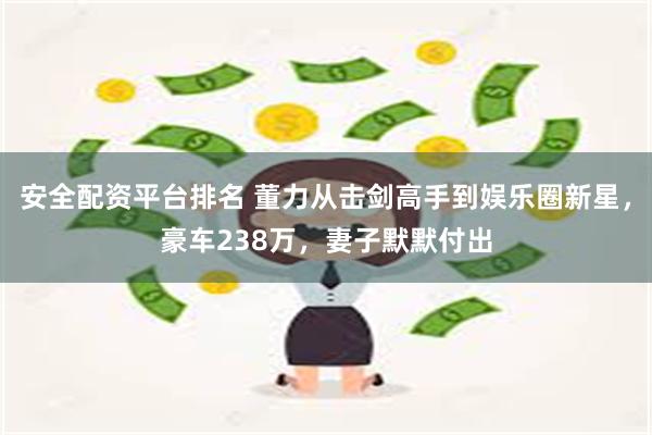 安全配资平台排名 董力从击剑高手到娱乐圈新星，豪车238万，妻子默默付出