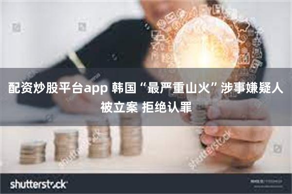 配资炒股平台app 韩国“最严重山火”涉事嫌疑人被立案 拒绝认罪