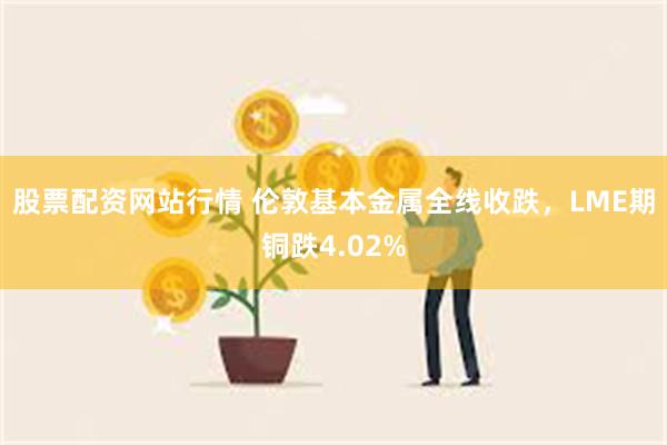 股票配资网站行情 伦敦基本金属全线收跌，LME期铜跌4.02%