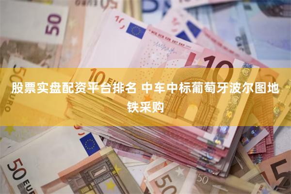 股票实盘配资平台排名 中车中标葡萄牙波尔图地铁采购