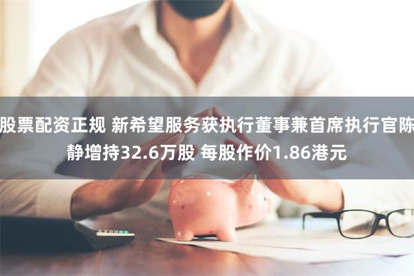 股票配资正规 新希望服务获执行董事兼首席执行官陈静增持32.6万股 每股作价1.86港元