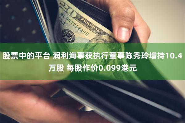 股票中的平台 润利海事获执行董事陈秀玲增持10.4万股 每股作价0.099港元