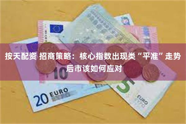 按天配资 招商策略：核心指数出现类“平准”走势 后市该如何应对