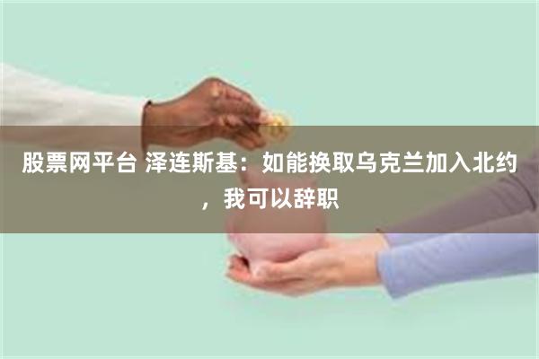 股票网平台 泽连斯基：如能换取乌克兰加入北约，我可以辞职