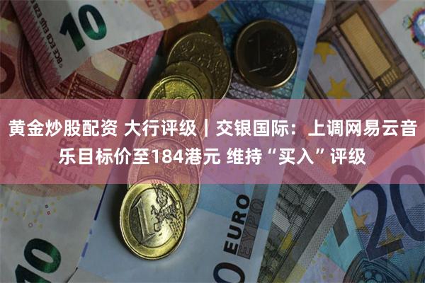 黄金炒股配资 大行评级｜交银国际：上调网易云音乐目标价至184港元 维持“买入”评级