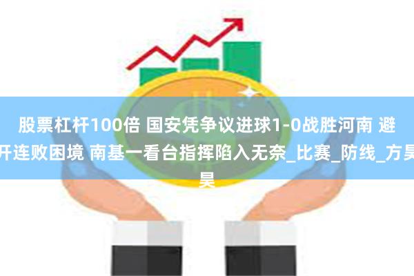 股票杠杆100倍 国安凭争议进球1-0战胜河南 避开连败困境 南基一看台指挥陷入无奈_比赛_防线_方昊