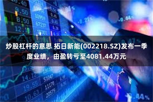炒股杠杆的意思 拓日新能(002218.SZ)发布一季度业绩，由盈转亏至4081.44万元