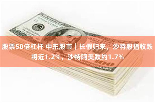 股票50倍杠杆 中东股市｜长假归来，沙特股指收跌将近1.2%，沙特阿美跌约1.7%