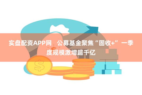 实盘配资APP网   公募基金聚焦“固收+” 一季度规模激增超千亿