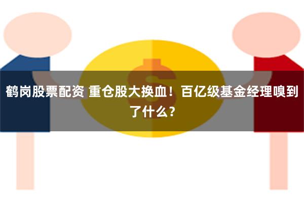 鹤岗股票配资 重仓股大换血！百亿级基金经理嗅到了什么？