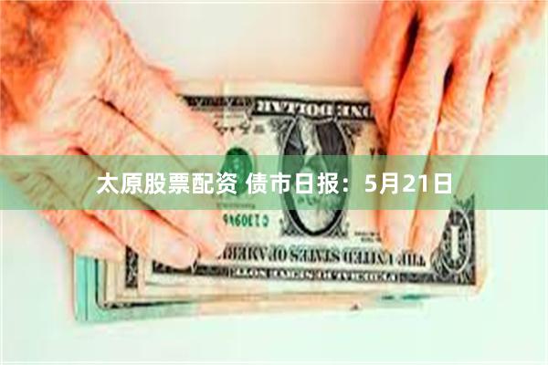太原股票配资 债市日报：5月21日