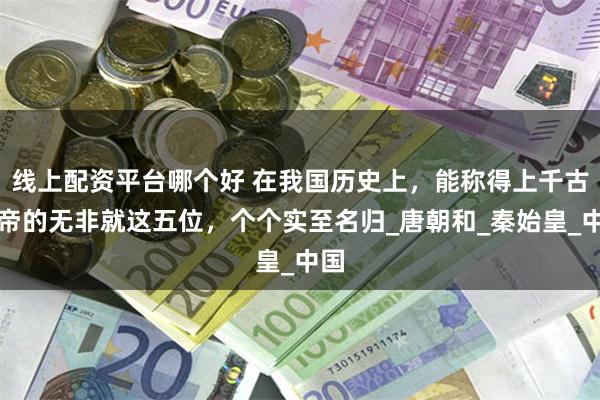 线上配资平台哪个好 在我国历史上，能称得上千古一帝的无非就这五位，个个实至名归_唐朝和_秦始皇_中国