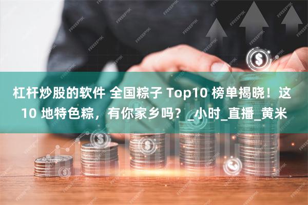 杠杆炒股的软件 全国粽子 Top10 榜单揭晓！这 10 地特色粽，有你家乡吗？_小时_直播_黄米