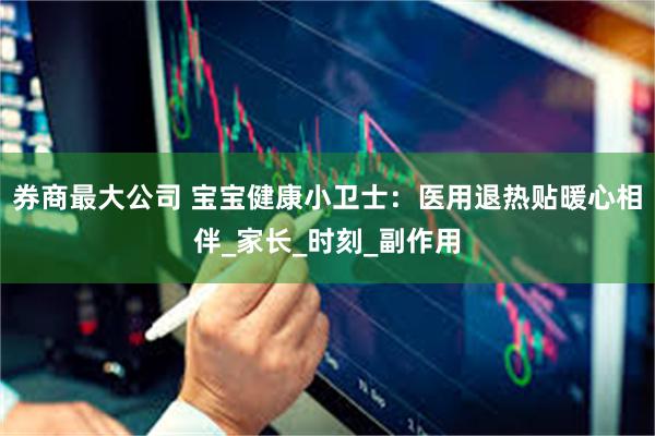 券商最大公司 宝宝健康小卫士：医用退热贴暖心相伴_家长_时刻_副作用