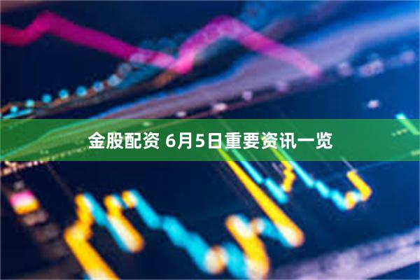金股配资 6月5日重要资讯一览