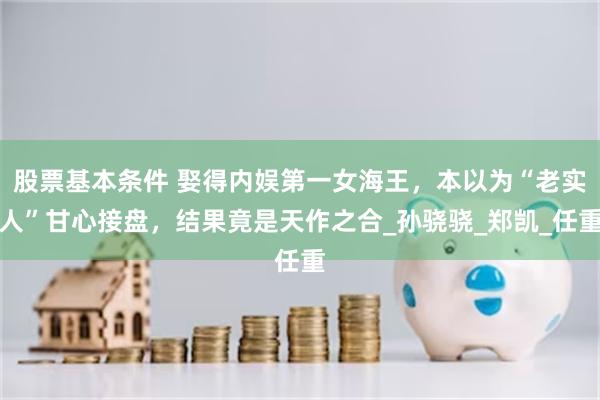 股票基本条件 娶得内娱第一女海王，本以为“老实人”甘心接盘，结果竟是天作之合_孙骁骁_郑凯_任重