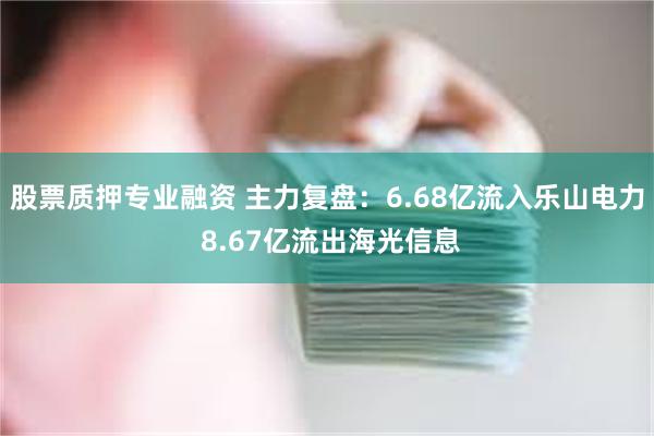 股票质押专业融资 主力复盘：6.68亿流入乐山电力 8.67亿流出海光信息
