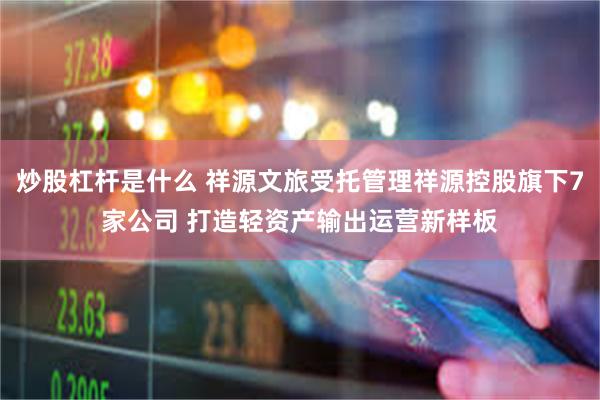 炒股杠杆是什么 祥源文旅受托管理祥源控股旗下7家公司 打造轻资产输出运营新样板