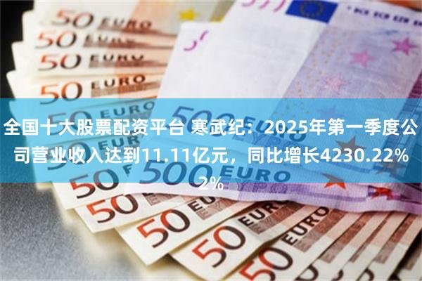 全国十大股票配资平台 寒武纪：2025年第一季度公司营业收入达到11.11亿元，同比增长4230.22%