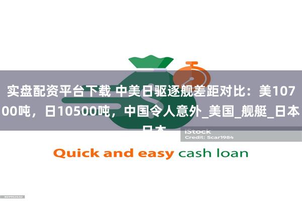 实盘配资平台下载 中美日驱逐舰差距对比：美10700吨，日10500吨，中国令人意外_美国_舰艇_日本