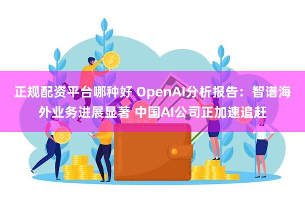 正规配资平台哪种好 OpenAI分析报告：智谱海外业务进展显著 中国AI公司正加速追赶
